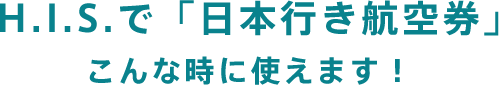 H.I.S.で「日本行き航空券」こんな時に使えます！